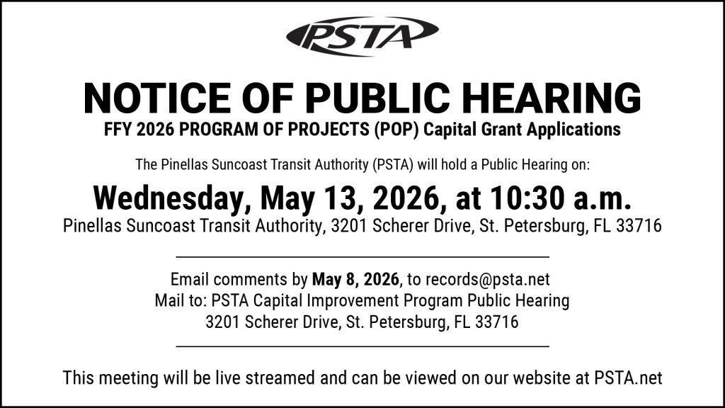 A graphic that reads "Notice of Public Hearing FFY 2026 Program of Projects (POP) Capital Grant Applications. The Pinellas Suncoast Transit Authority (PSTA) will hold a public hearing on: Wednesday, May 13, 2026, at 10:30 am at 3201 Scherer Drive, St. Petersburg, FL 33716. Email comments by May 8, 2026, to records@psta.net. Mail to: PSTA Capital Improvement Program Public Hearing 3201 Scherer Drive, St. Petersburg, FL 33716. This meeting will be live streamed and can be viewed on our website at PSTA.net"