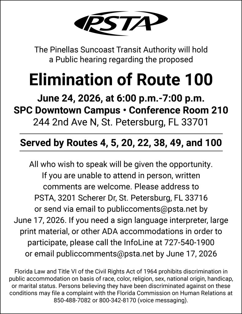 A graphic that reads "The Pinellas Suncoast Transit Authority will hold a Public hearing regarding the proposed elimination of Route 100.
June 24, 2026, at 6:00 p.m.-7:00 p.m. at the SPC Downtown Campus. Hearing will be held at the conference room 210. Address: 244 2nd Ave N, St. Petersburg, FL 33701.
Served by Routes 4, 5, 20, 22, 38, 49, and100. All who wish to speak will be given the opportunity If you are unable to attend in person, written comments are welcome, please address to: PSTA, 3201 Scherer Dr, St. Petersburg FL 33716 or send via email to publiccomments@psta.net by June17, 2026. If you need a sign language interpreter, large print material, or other ADA accommodations in order to participate, please call the InfoLine at (727) 540-1900 or email publiccomments@psta.net by June 17, 2026. Florida Law and Title VI of the Civil Rights Act of 1964 Prohibits Discrimination in Public accommodation on basis of race, color, religion, sex , national origin, handicap, or marital status. Persons believing, they have been discriminated against on these conditions may file a complaint with the Florida Commission on Human Relations at 850-488-7082 or 800-342-8170 (voice messaging)."