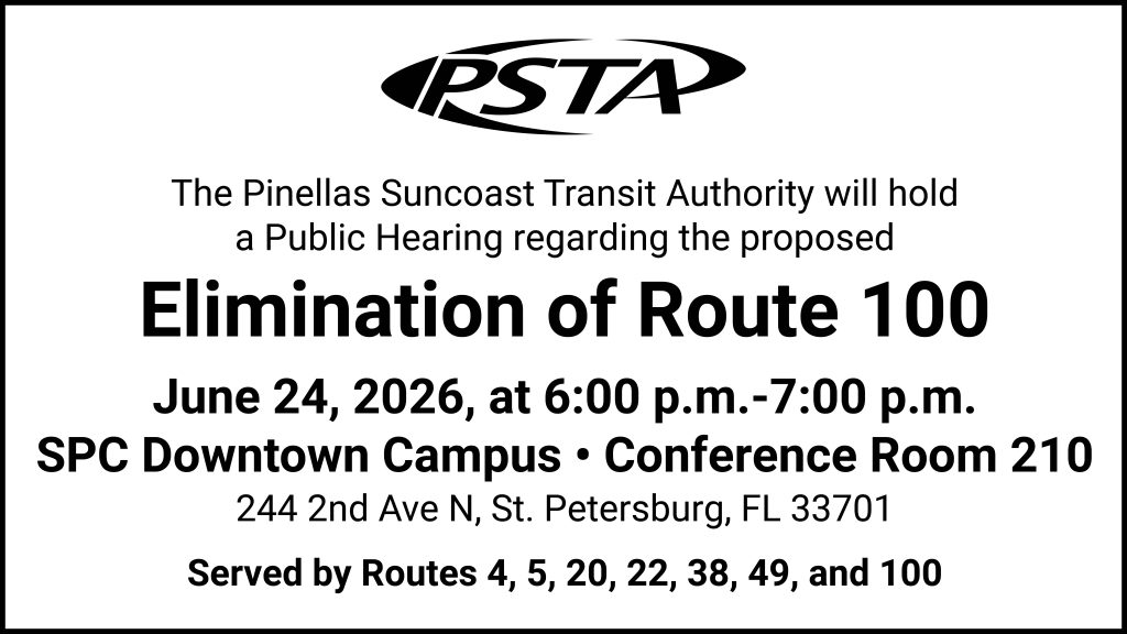 A graphic that reads "The Pinellas Suncoast Transit Authority will hold a Public hearing regarding the proposed elimination of Route 100.
June 24, 2026, at 6:00 p.m.-7:00 p.m. at the SPC Downtown Campus. Hearing will be held at the conference room 210. Address: 244 2nd Ave N, St. Petersburg, FL 33701. 
Served by Routes 4, 5, 20, 22, 38, 49, and100."